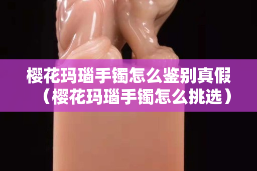 櫻花瑪瑙手鐲怎么鑒別真假（櫻花瑪瑙手鐲怎么挑選）