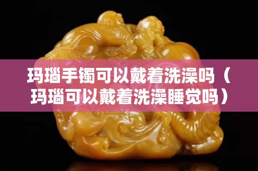 瑪瑙手鐲可以戴著洗澡嗎（瑪瑙可以戴著洗澡睡覺嗎）
