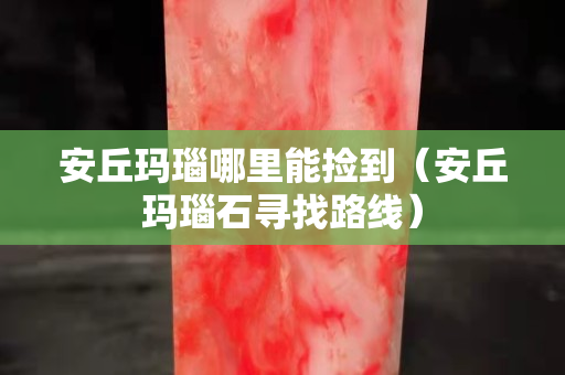 安丘瑪瑙哪里能撿到（安丘瑪瑙石尋找路線）