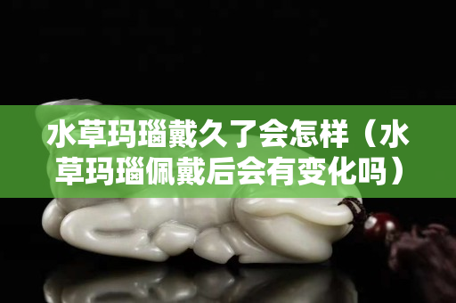 水草瑪瑙戴久了會怎樣（水草瑪瑙佩戴后會有變化嗎）