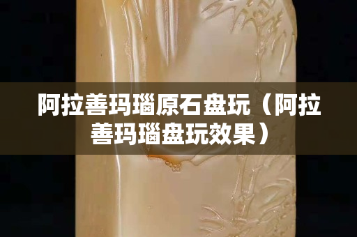 阿拉善瑪瑙原石盤玩（阿拉善瑪瑙盤玩效果）