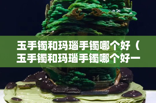 玉手鐲和瑪瑙手鐲哪個好（玉手鐲和瑪瑙手鐲哪個好一些）