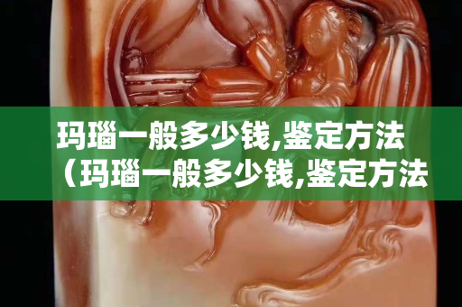瑪瑙一般多少錢,鑒定方法（瑪瑙一般多少錢,鑒定方法有哪些）