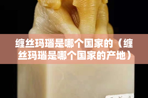 纏絲瑪瑙是哪個(gè)國(guó)家的（纏絲瑪瑙是哪個(gè)國(guó)家的產(chǎn)地）