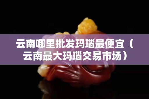 云南哪里批發(fā)瑪瑙最便宜（云南最大瑪瑙交易市場）