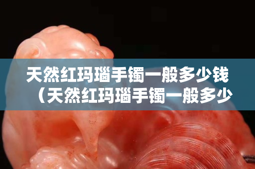 天然紅瑪瑙手鐲一般多少錢（天然紅瑪瑙手鐲一般多少錢一克）