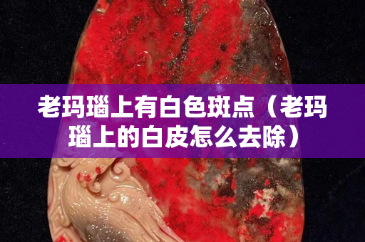 老瑪瑙上有白色斑點（老瑪瑙上的白皮怎么去除）