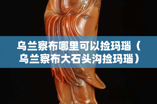 烏蘭察布哪里可以撿瑪瑙（烏蘭察布大石頭溝撿瑪瑙）