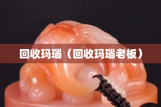 回收瑪瑙（回收瑪瑙老板）
