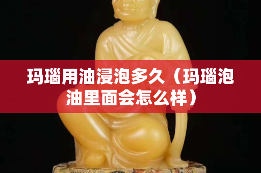 瑪瑙用油浸泡多久（瑪瑙泡油里面會怎么樣）