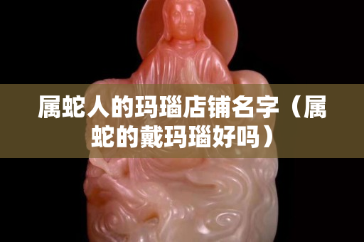 屬蛇人的瑪瑙店鋪名字（屬蛇的戴瑪瑙好嗎）