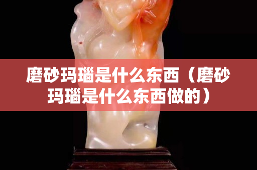 磨砂瑪瑙是什么東西（磨砂瑪瑙是什么東西做的）