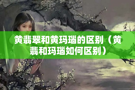 黃翡翠和黃瑪瑙的區別（黃翡和瑪瑙如何區別）