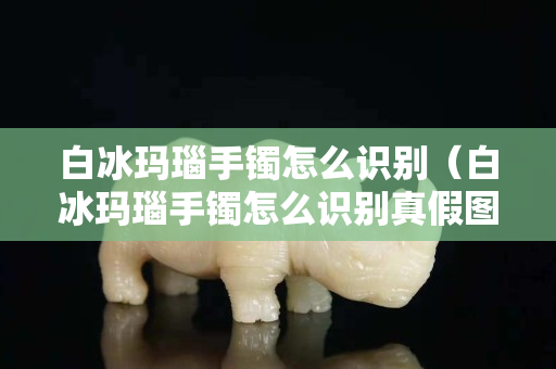 白冰瑪瑙手鐲怎么識別（白冰瑪瑙手鐲怎么識別真假圖片）