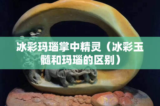 冰彩瑪瑙掌中精靈（冰彩玉髓和瑪瑙的區(qū)別）