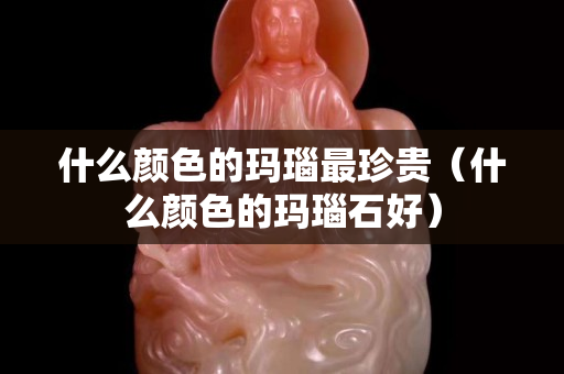 什么顏色的瑪瑙最珍貴（什么顏色的瑪瑙石好）