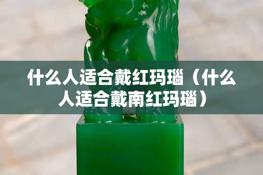 什么人適合戴紅瑪瑙（什么人適合戴南紅瑪瑙）
