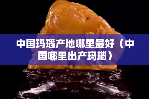 中國瑪瑙產地哪里最好（中國哪里出產瑪瑙）