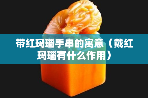 帶紅瑪瑙手串的寓意（戴紅瑪瑙有什么作用）