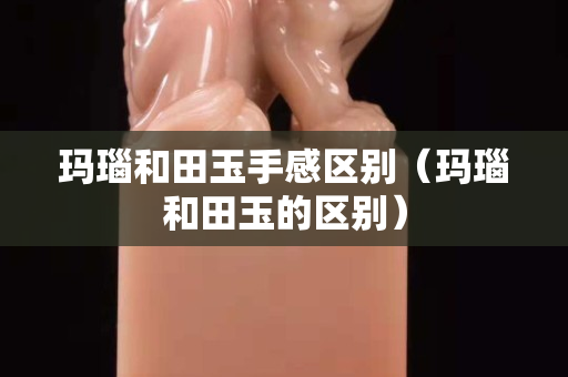 瑪瑙和田玉手感區別（瑪瑙和田玉的區別）