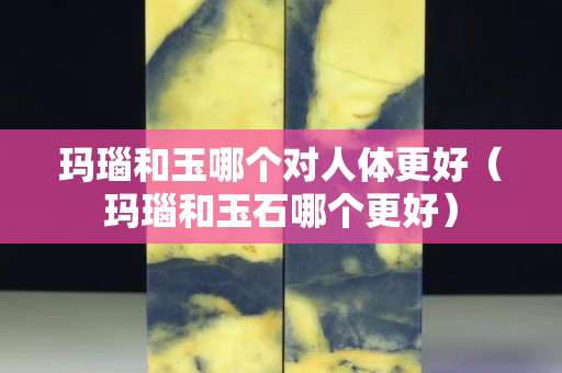 瑪瑙和玉哪個對人體更好（瑪瑙和玉石哪個更好）