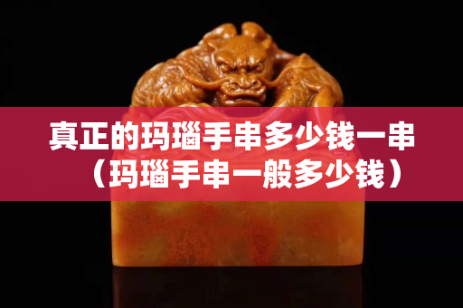 真正的瑪瑙手串多少錢一串（瑪瑙手串一般多少錢）