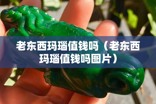 老東西瑪瑙值錢嗎（老東西瑪瑙值錢嗎圖片）