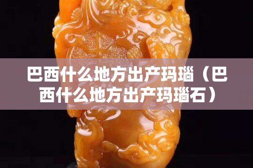 巴西什么地方出產瑪瑙（巴西什么地方出產瑪瑙石）