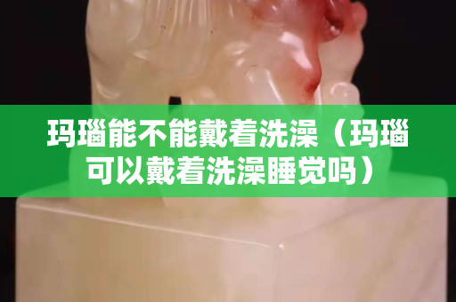 瑪瑙能不能戴著洗澡（瑪瑙可以戴著洗澡睡覺嗎）