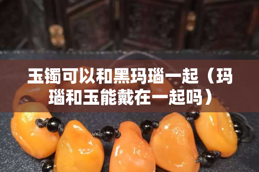 玉鐲可以和黑瑪瑙一起（瑪瑙和玉能戴在一起嗎）