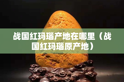 戰國紅瑪瑙產地在哪里（戰國紅瑪瑙原產地）