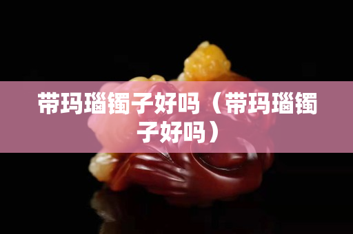 帶瑪瑙鐲子好嗎（帶瑪瑙鐲子好嗎）