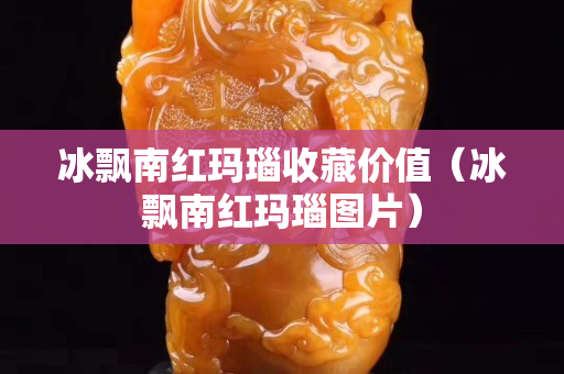 冰飄南紅瑪瑙收藏價值（冰飄南紅瑪瑙圖片）