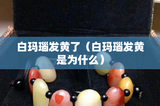 白瑪瑙發黃了（白瑪瑙發黃是為什么）