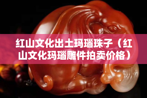 紅山文化出土瑪瑙珠子（紅山文化瑪瑙雕件拍賣價格）