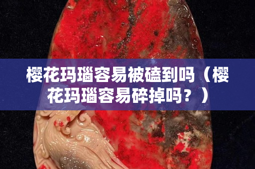 櫻花瑪瑙容易被磕到嗎（櫻花瑪瑙容易碎掉嗎？）
