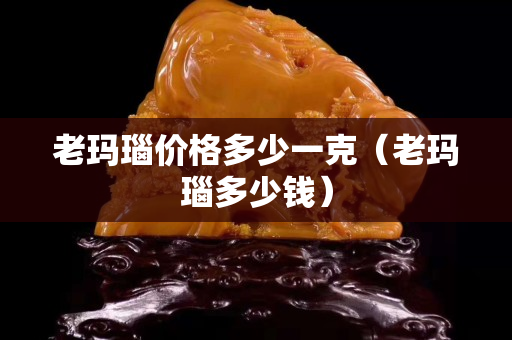 老瑪瑙價格多少一克（老瑪瑙多少錢）