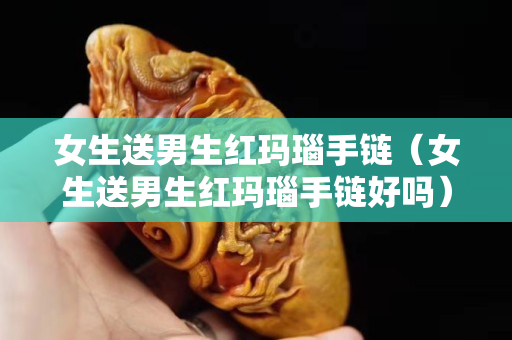 女生送男生紅瑪瑙手鏈（女生送男生紅瑪瑙手鏈好嗎）