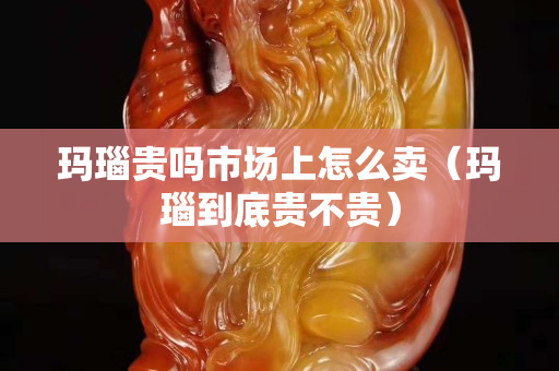 瑪瑙貴嗎市場上怎么賣（瑪瑙到底貴不貴）