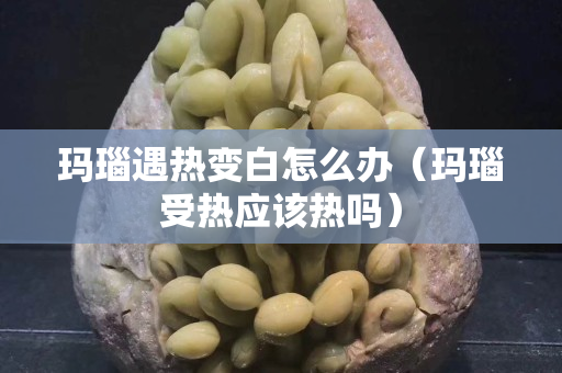 瑪瑙遇熱變白怎么辦（瑪瑙受熱應(yīng)該熱嗎）