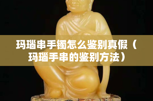 瑪瑙串手鐲怎么鑒別真假（瑪瑙手串的鑒別方法）