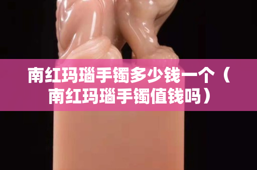 南紅瑪瑙手鐲多少錢一個（南紅瑪瑙手鐲值錢嗎）