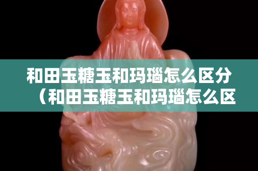 和田玉糖玉和瑪瑙怎么區分（和田玉糖玉和瑪瑙怎么區分圖片）