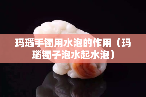 瑪瑙手鐲用水泡的作用（瑪瑙鐲子泡水起水泡）