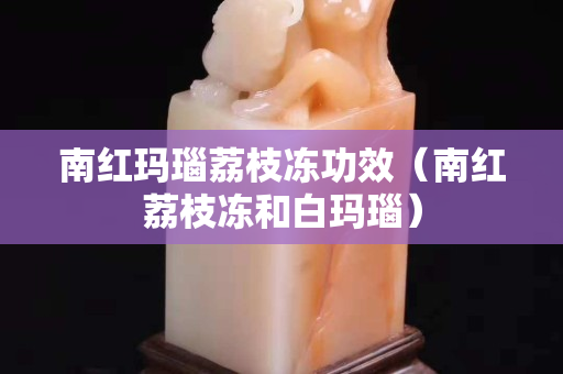 南紅瑪瑙荔枝凍功效（南紅荔枝凍和白瑪瑙）