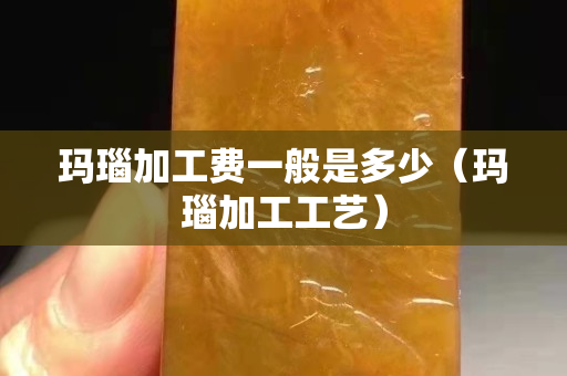 瑪瑙加工費一般是多少（瑪瑙加工工藝）