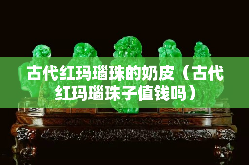 古代紅瑪瑙珠的奶皮（古代紅瑪瑙珠子值錢嗎）