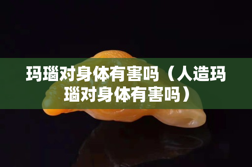 瑪瑙對身體有害嗎（人造瑪瑙對身體有害嗎）