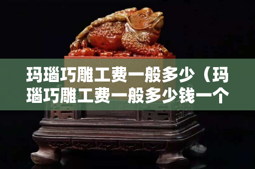 瑪瑙巧雕工費一般多少（瑪瑙巧雕工費一般多少錢一個）
