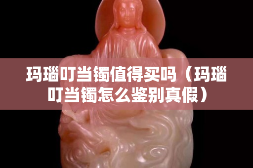 瑪瑙叮當(dāng)鐲值得買嗎（瑪瑙叮當(dāng)鐲怎么鑒別真假）